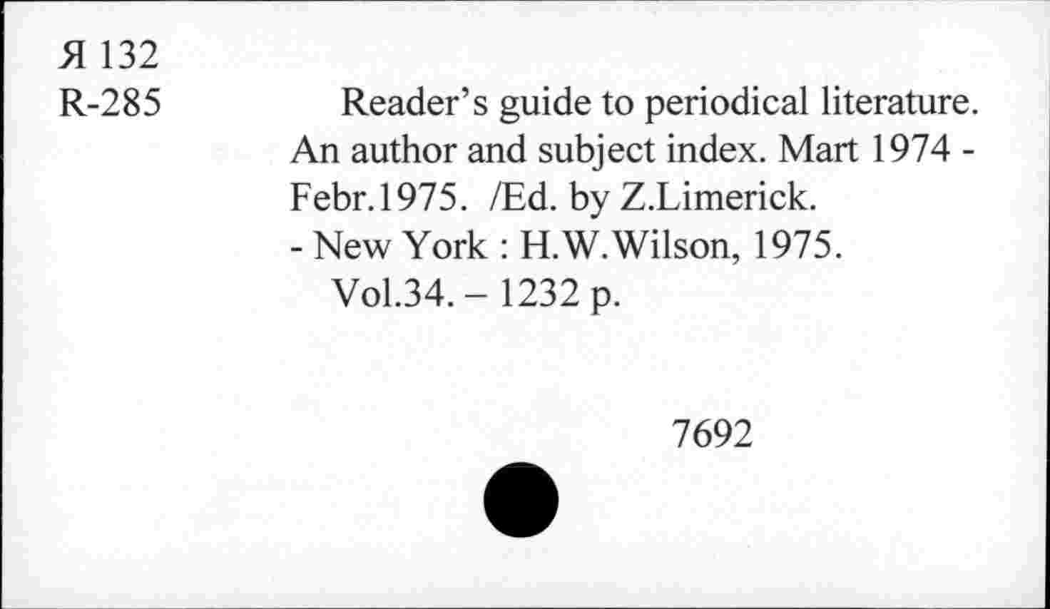 ﻿51 132
R-285
Reader’s guide to periodical literature. An author and subject index. Mart 1974 -Febr.1975. /Ed. by Z.Limerick.
- New York : H.W. Wilson, 1975.
Vol.34. - 1232 p.
7692